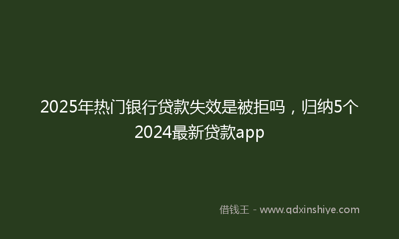 2025年热门银行贷款失效是被拒吗，归纳5个2024最新贷款app