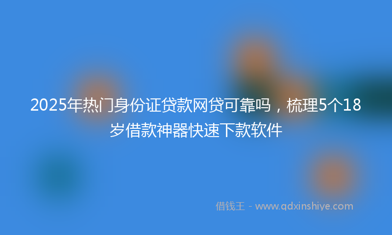 2025年热门身份证贷款网贷可靠吗，梳理5个18岁借款神器快速下款软件