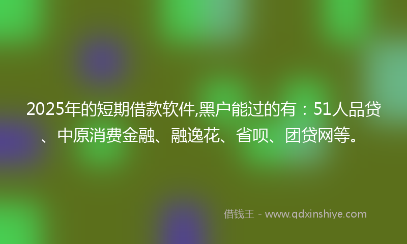 2025年的短期借款软件,黑户能过的有：51人品贷、中原消费金融、融逸花、省呗、团贷网等。