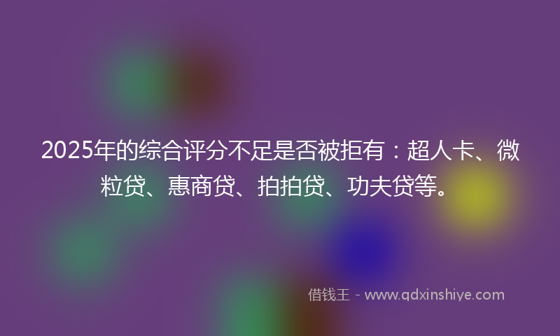 2025年的综合评分不足是否被拒有：超人卡、微粒贷、惠商贷、拍拍贷、功夫贷等。