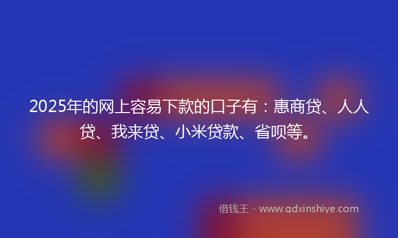 2025年的网上容易下款的口子有：惠商贷、人人贷、我来贷、小米贷款、省呗等。