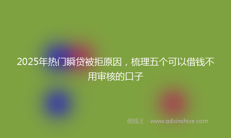 2025年热门瞬贷被拒原因，梳理五个可以借钱不用审核的口子