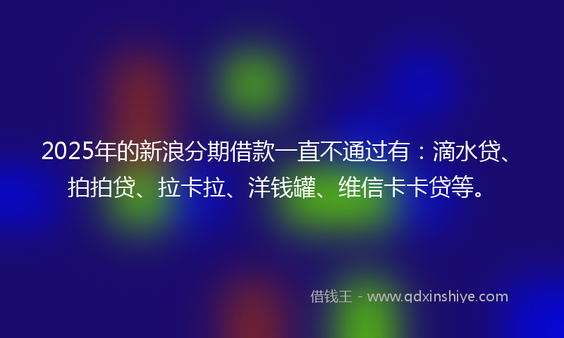 2025年的新浪分期借款一直不通过有：滴水贷、拍拍贷、拉卡拉、洋钱罐、维信卡卡贷等。