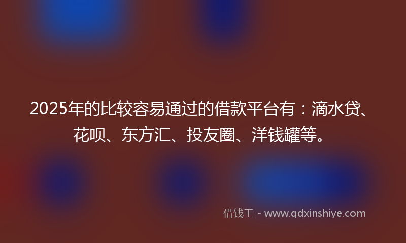 2025年的比较容易通过的借款平台有：滴水贷、花呗、东方汇、投友圈、洋钱罐等。