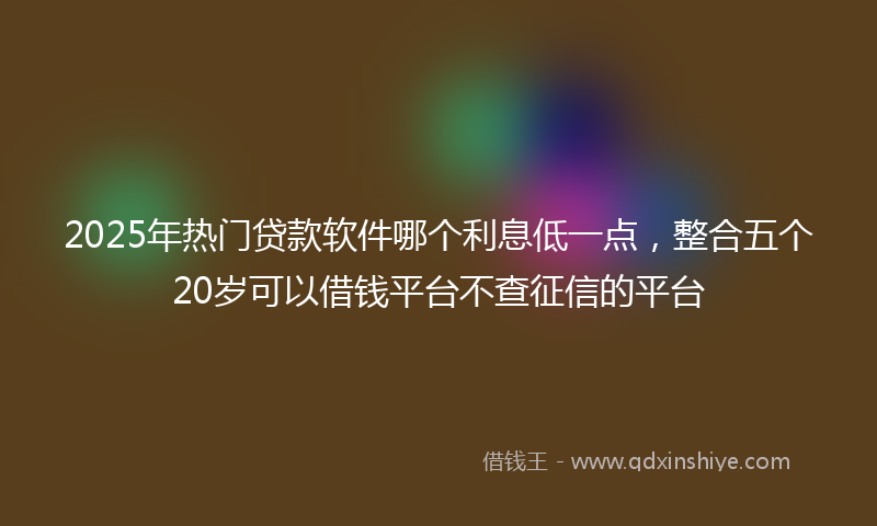 2025年热门贷款软件哪个利息低一点，整合五个20岁可以借钱平台不查征信的平台