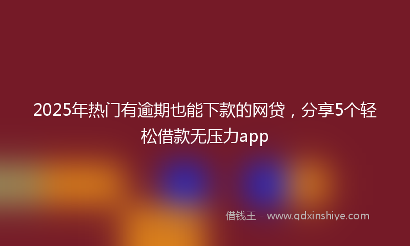 2025年热门有逾期也能下款的网贷，分享5个轻松借款无压力app