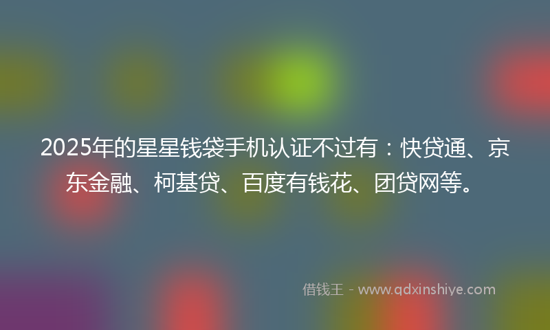 2025年的星星钱袋手机认证不过有：快贷通、京东金融、柯基贷、百度有钱花、团贷网等。