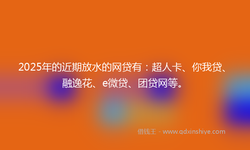 2025年的近期放水的网贷有：超人卡、你我贷、融逸花、e微贷、团贷网等。