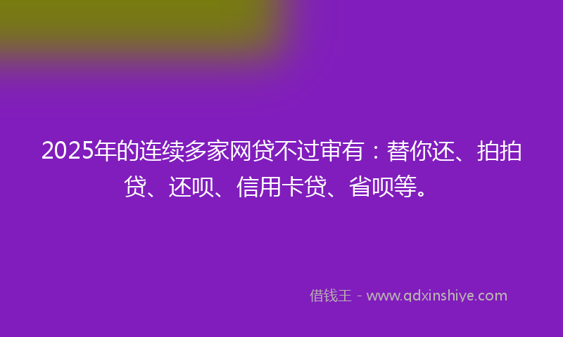 2025年的连续多家网贷不过审有：替你还、拍拍贷、还呗、信用卡贷、省呗等。