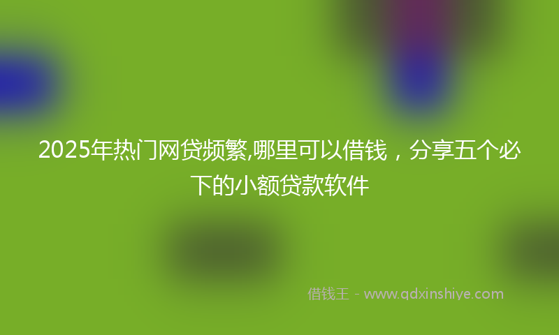 2025年热门网贷频繁,哪里可以借钱，分享五个必下的小额贷款软件