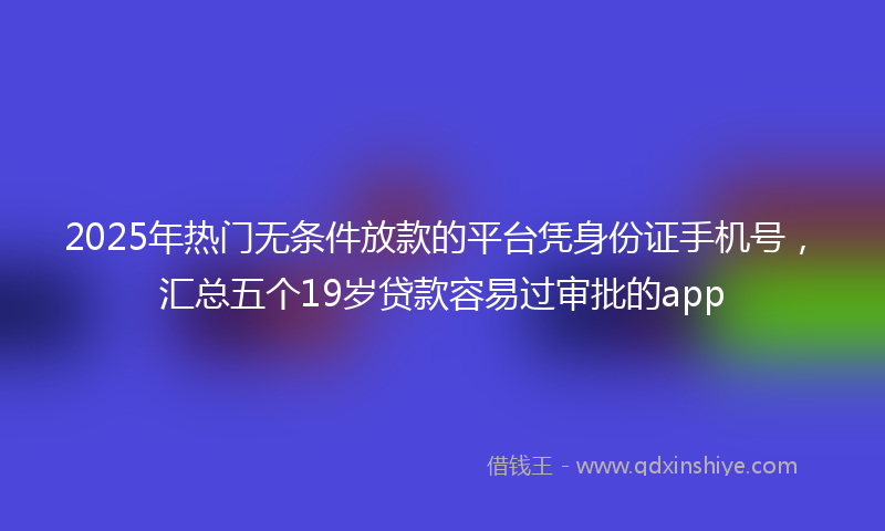 2025年热门无条件放款的平台凭身份证手机号，汇总五个19岁贷款容易过审批的app
