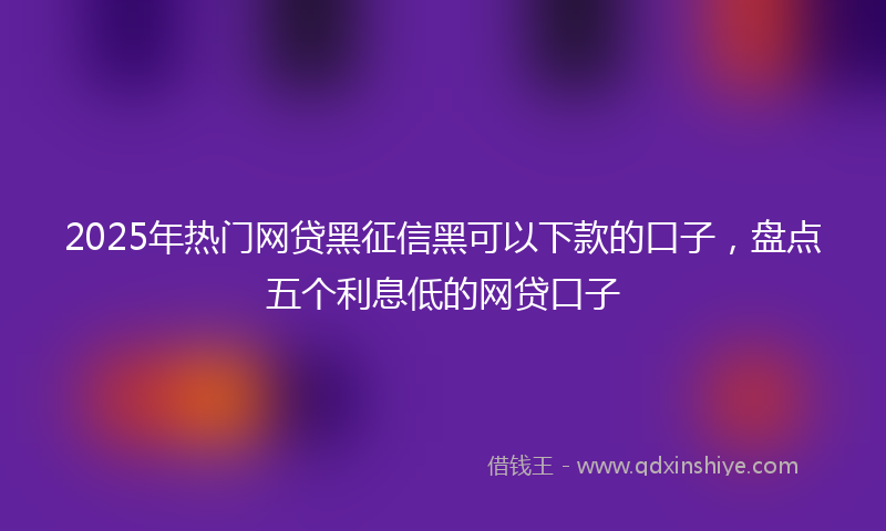 2025年热门网贷黑征信黑可以下款的口子，盘点五个利息低的网贷口子