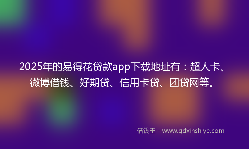 2025年的易得花贷款app下载地址有：超人卡、微博借钱、好期贷、信用卡贷、团贷网等。