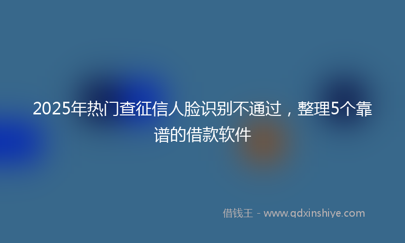 2025年热门查征信人脸识别不通过，整理5个靠谱的借款软件