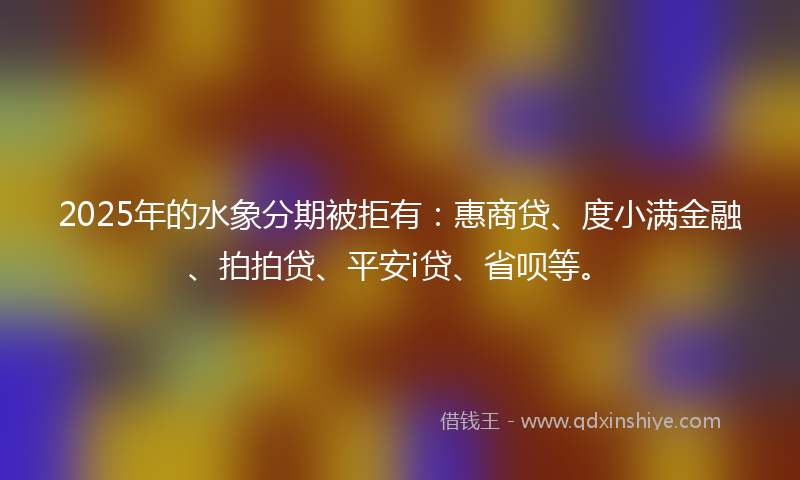 2025年的水象分期被拒有：惠商贷、度小满金融、拍拍贷、平安i贷、省呗等。