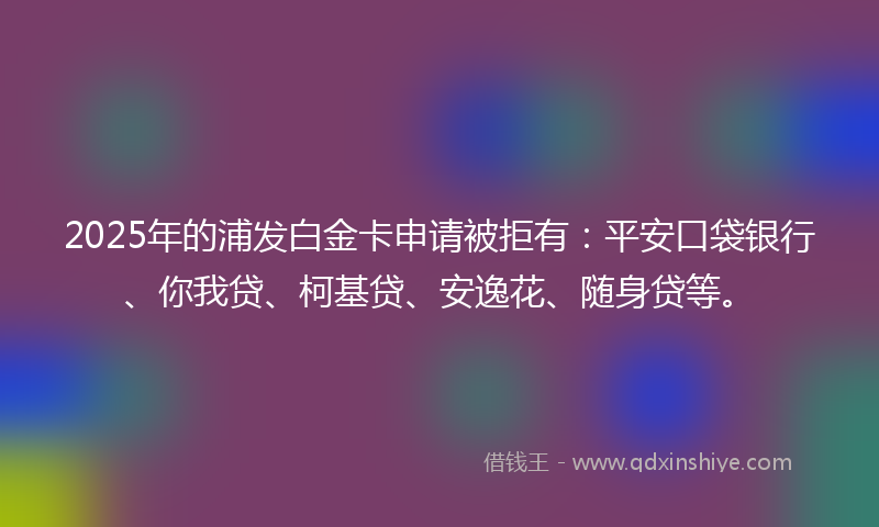 2025年的浦发白金卡申请被拒有：平安口袋银行、你我贷、柯基贷、安逸花、随身贷等。