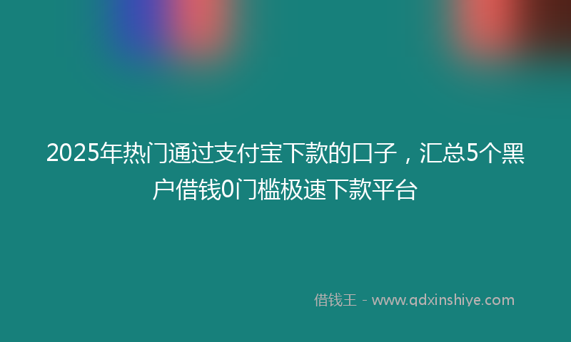 2025年热门通过支付宝下款的口子，汇总5个黑户借钱0门槛极速下款平台