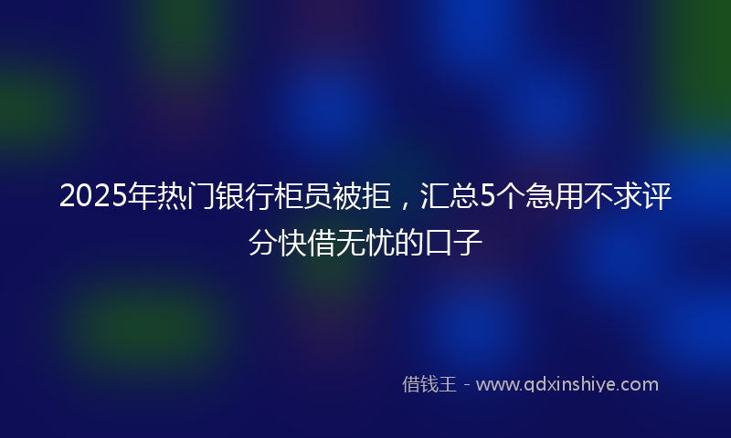 2025年热门银行柜员被拒，汇总5个急用不求评分快借无忧的口子