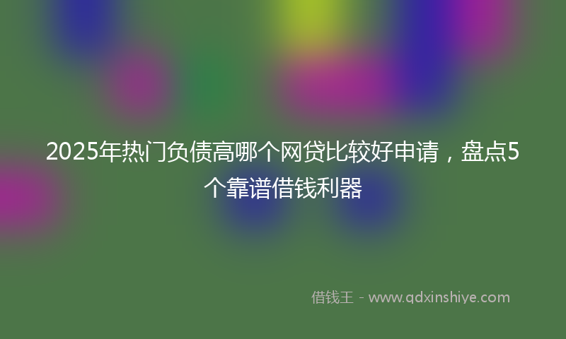 2025年热门负债高哪个网贷比较好申请，盘点5个靠谱借钱利器
