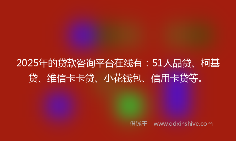 2025年的贷款咨询平台在线有：51人品贷、柯基贷、维信卡卡贷、小花钱包、信用卡贷等。