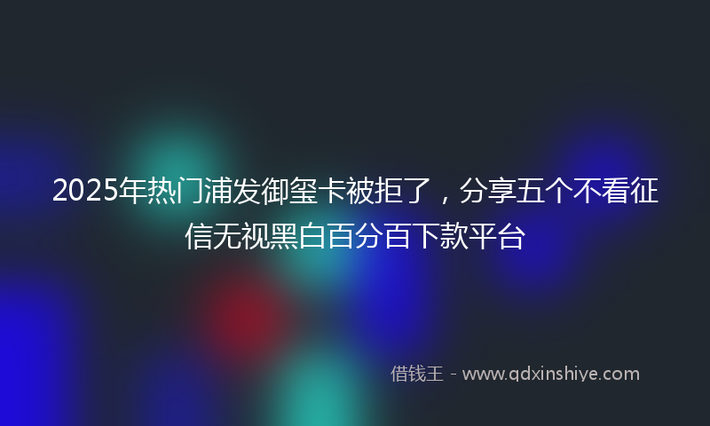 2025年热门浦发御玺卡被拒了，分享五个不看征信无视黑白百分百下款平台