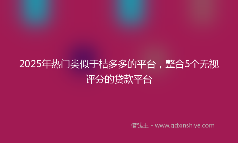 2025年热门类似于桔多多的平台，整合5个无视评分的贷款平台