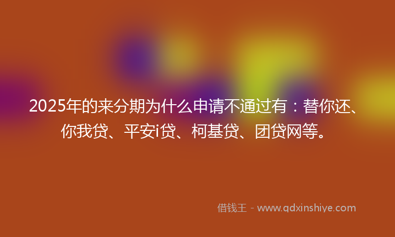2025年的来分期为什么申请不通过有：替你还、你我贷、平安i贷、柯基贷、团贷网等。