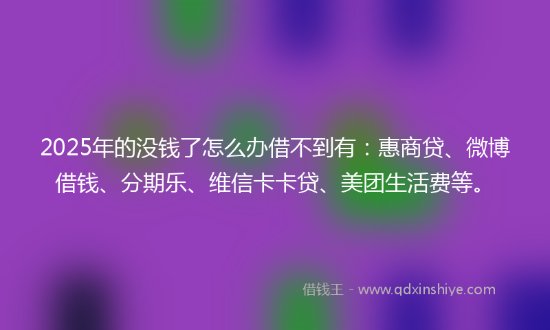 2025年的没钱了怎么办借不到有：惠商贷、微博借钱、分期乐、维信卡卡贷、美团生活费等。