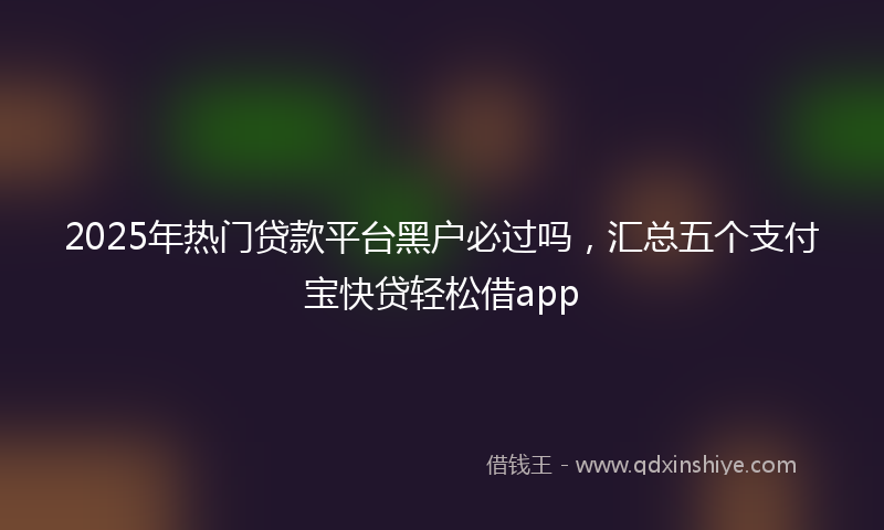 2025年热门贷款平台黑户必过吗，汇总五个支付宝快贷轻松借app