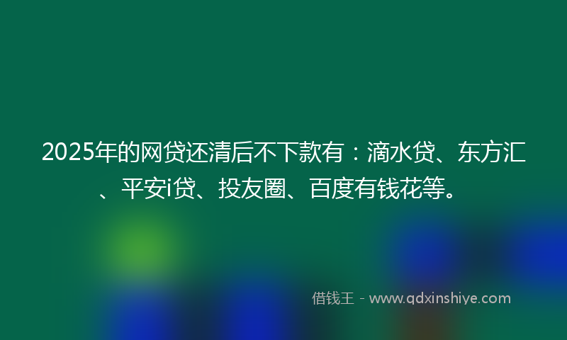 2025年的网贷还清后不下款有：滴水贷、东方汇、平安i贷、投友圈、百度有钱花等。