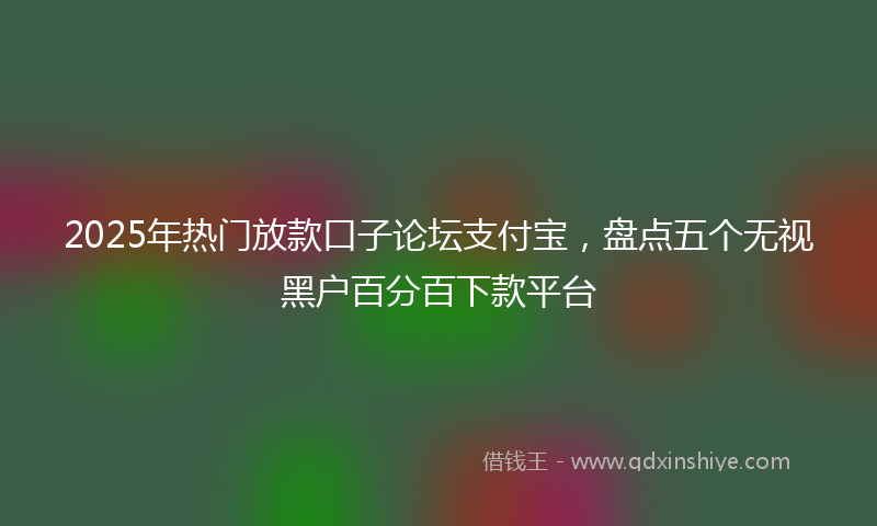2025年热门放款口子论坛支付宝，盘点五个无视黑户百分百下款平台