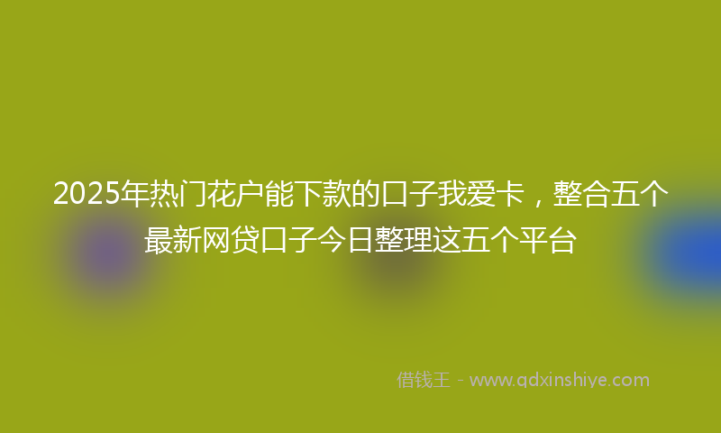 2025年热门花户能下款的口子我爱卡，整合五个最新网贷口子今日整理这五个平台