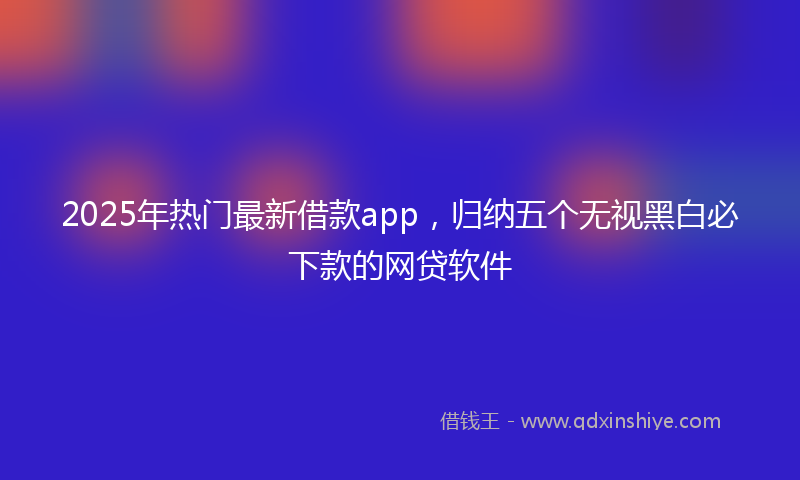 2025年热门最新借款app，归纳五个无视黑白必下款的网贷软件