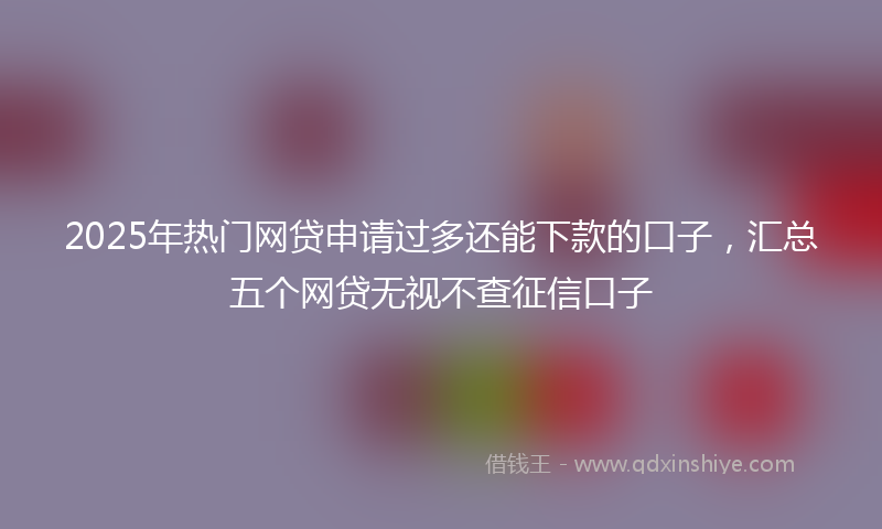 2025年热门网贷申请过多还能下款的口子，汇总五个网贷无视不查征信口子