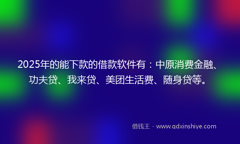 2025年的能下款的借款软件有：中原消费金融、功夫贷、我来贷、美团生活费、随身贷等。