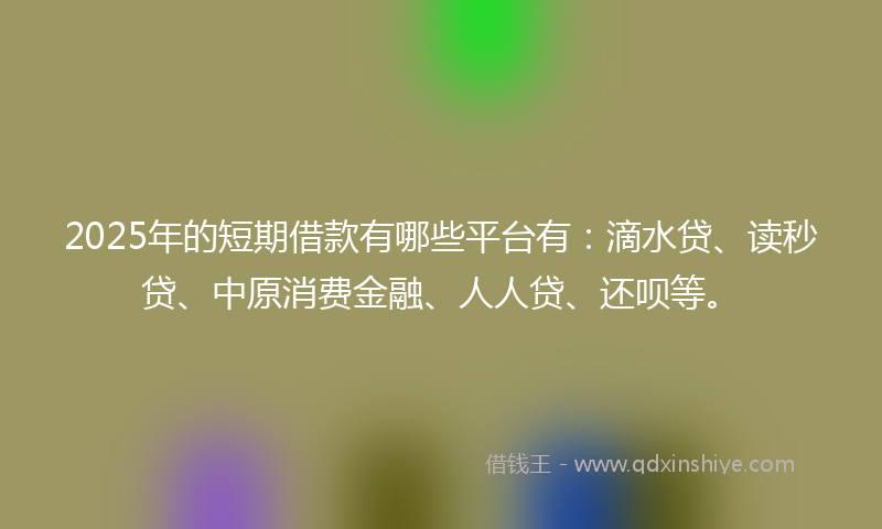 2025年的短期借款有哪些平台有：滴水贷、读秒贷、中原消费金融、人人贷、还呗等。