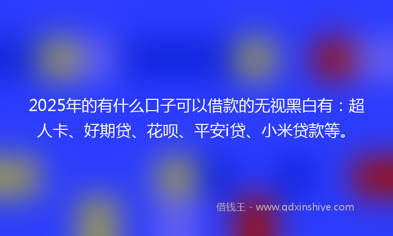 2025年的有什么口子可以借款的无视黑白有：超人卡、好期贷、花呗、平安i贷、小米贷款等。