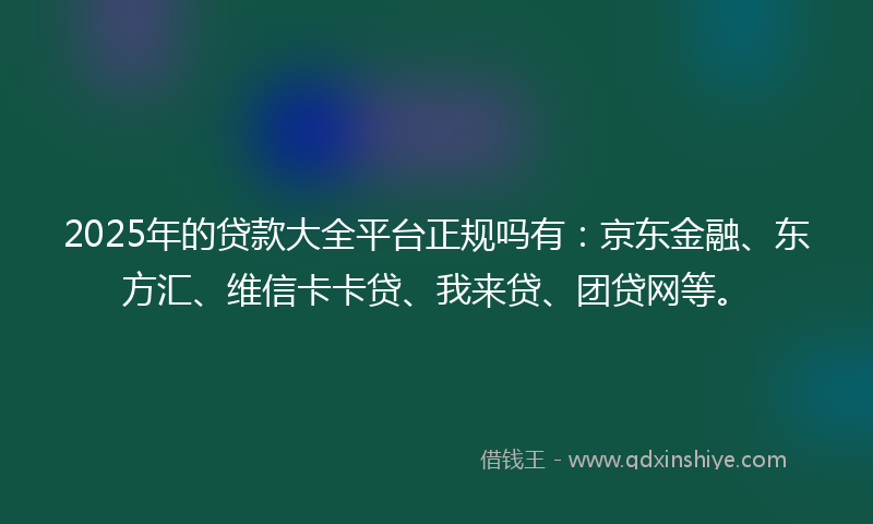 2025年的贷款大全平台正规吗有：京东金融、东方汇、维信卡卡贷、我来贷、团贷网等。