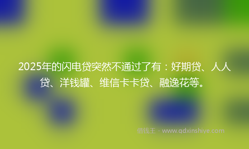 2025年的闪电贷突然不通过了有：好期贷、人人贷、洋钱罐、维信卡卡贷、融逸花等。