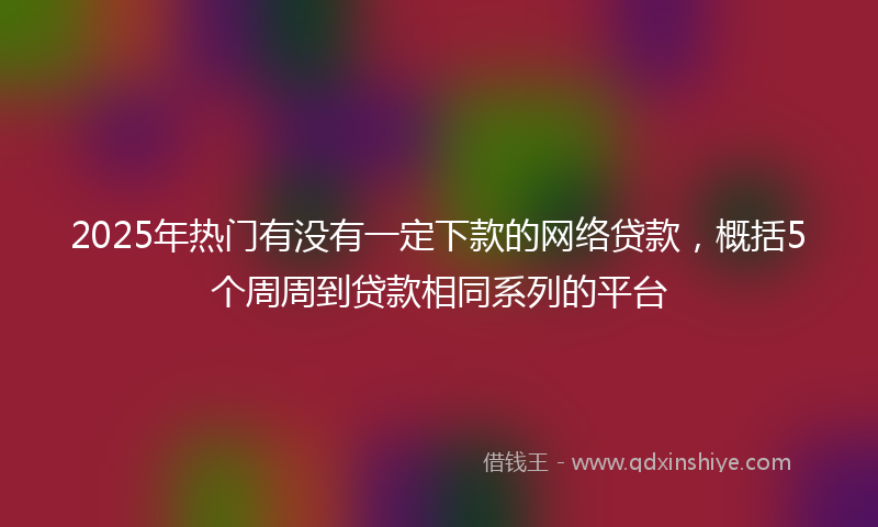 2025年热门有没有一定下款的网络贷款，概括5个周周到贷款相同系列的平台