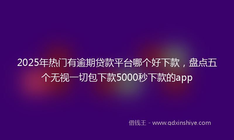 2025年热门有逾期贷款平台哪个好下款，盘点五个无视一切包下款5000秒下款的app