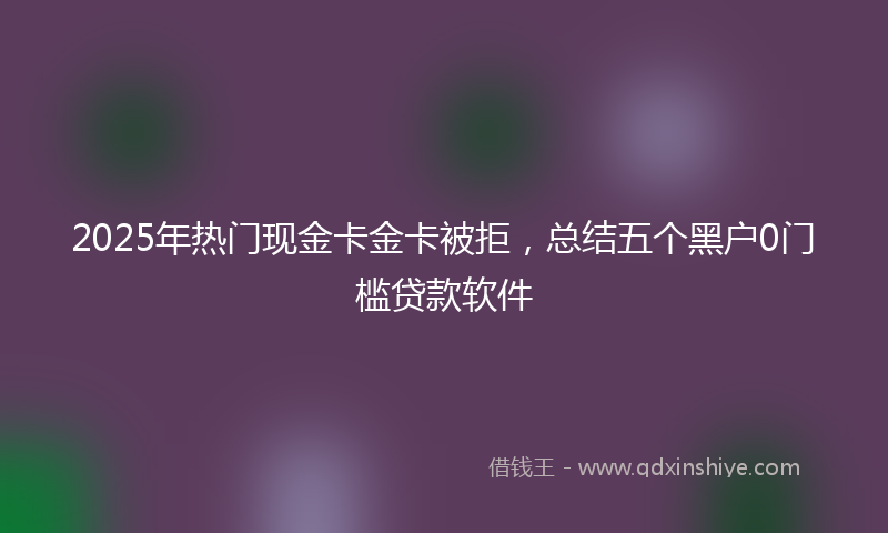 2025年热门现金卡金卡被拒，总结五个黑户0门槛贷款软件
