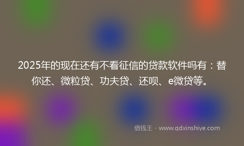2025年的现在还有不看征信的贷款软件吗有：替你还、微粒贷、功夫贷、还呗、e微贷等。