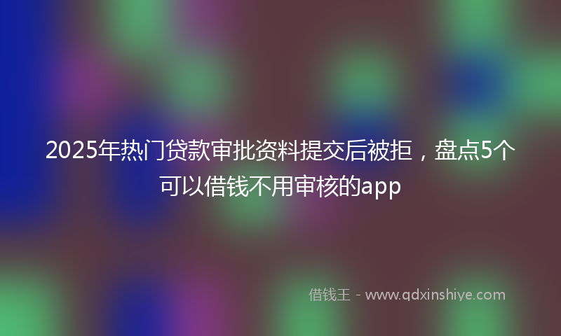 2025年热门贷款审批资料提交后被拒，盘点5个可以借钱不用审核的app