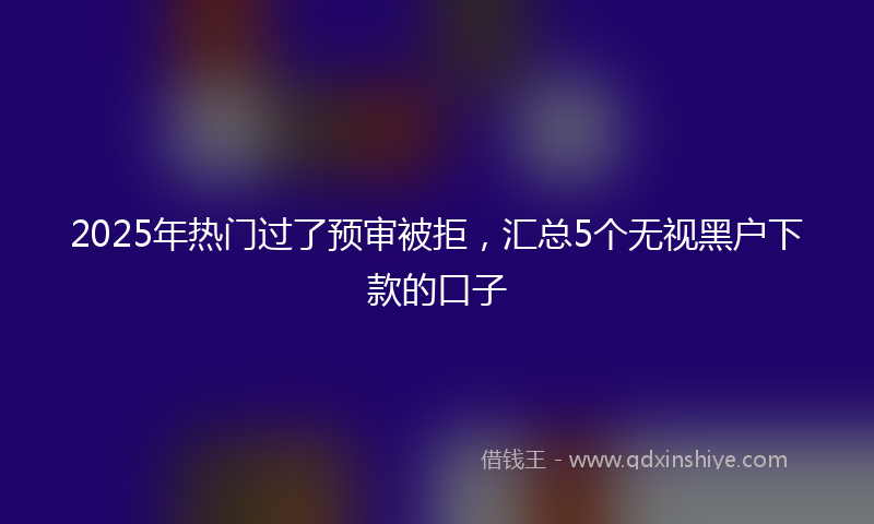 2025年热门过了预审被拒，汇总5个无视黑户下款的口子