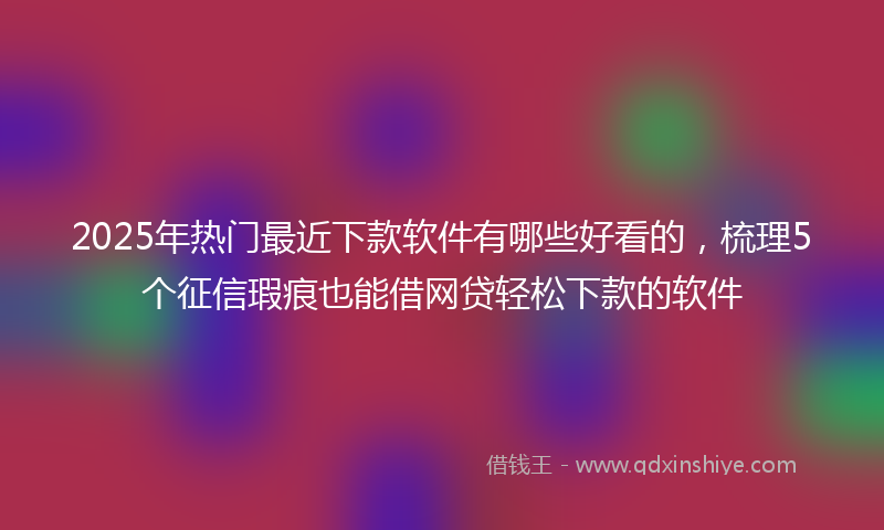 2025年热门最近下款软件有哪些好看的，梳理5个征信瑕疵也能借网贷轻松下款的软件