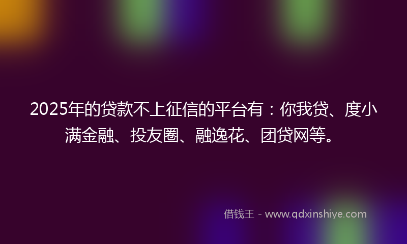 2025年的贷款不上征信的平台有：你我贷、度小满金融、投友圈、融逸花、团贷网等。