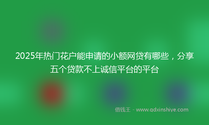2025年热门花户能申请的小额网贷有哪些，分享五个贷款不上诚信平台的平台