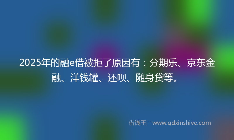 2025年的融e借被拒了原因有：分期乐、京东金融、洋钱罐、还呗、随身贷等。