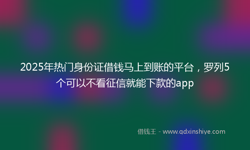 2025年热门身份证借钱马上到账的平台，罗列5个可以不看征信就能下款的app